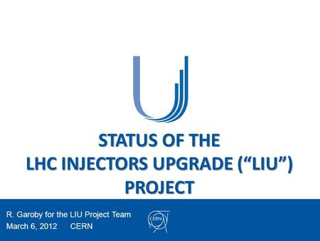 STATUS OF THE LHC INJECTORS UPGRADE (“LIU”) PROJECT R. Garoby for the LIU Project Team March 6, 2012CERN.