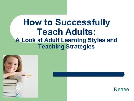 How to Successfully Teach Adults: A Look at Adult Learning Styles and Teaching Strategies Renee.