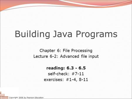 Copyright 2008 by Pearson Education Building Java Programs Chapter 6: File Processing Lecture 6-2: Advanced file input reading: 6.3 - 6.5 self-check: #7-11.