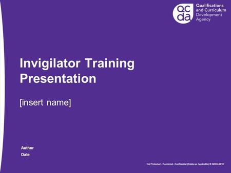 Date Author Invigilator Training Presentation [insert name] Not Protected - Restricted - Confidential (Delete as Applicable) © QCDA 2010.