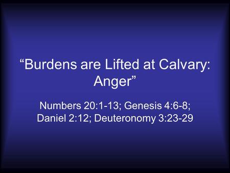 “Burdens are Lifted at Calvary: Anger” Numbers 20:1-13; Genesis 4:6-8; Daniel 2:12; Deuteronomy 3:23-29.