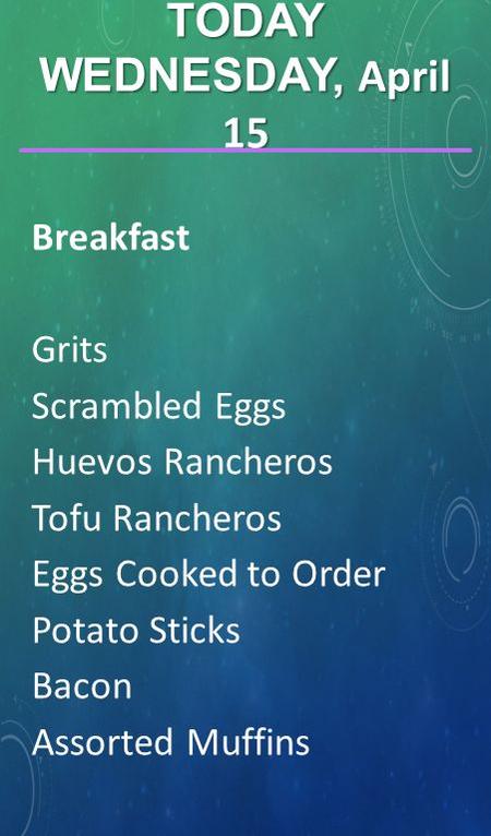 TODAY WEDNESDAY, April 15 Breakfast Grits Scrambled Eggs Huevos Rancheros Tofu Rancheros Eggs Cooked to Order Potato Sticks Bacon Assorted Muffins.