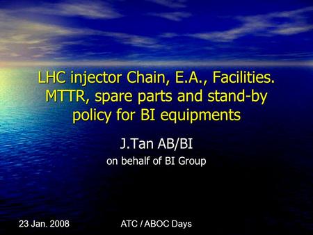 ATC / ABOC Days 23 Jan. 2008 LHC injector Chain, E.A., Facilities. MTTR, spare parts and stand-by policy for BI equipments J.Tan AB/BI on behalf of BI.