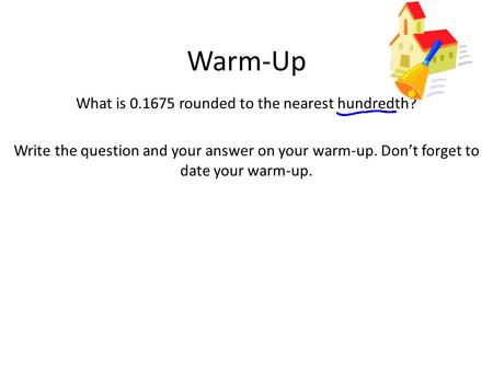 Warm-Up What is 0.1675 rounded to the nearest hundredth? Write the question and your answer on your warm-up. Don’t forget to date your warm-up.