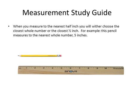 Measurement Study Guide When you measure to the nearest half inch you will wither choose the closest whole number or the closest ½ inch. For example: this.