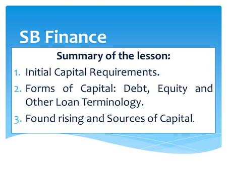 SB Finance Summary of the lesson: 1.Initial Capital Requirements. 2.Forms of Capital: Debt, Equity and Other Loan Terminology. 3.Found rising and Sources.