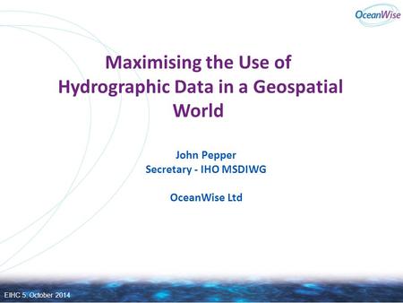 Maximising the Use of Hydrographic Data in a Geospatial World John Pepper Secretary - IHO MSDIWG OceanWise Ltd EIHC 5: October 2014.