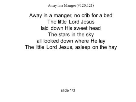 Away in a Manger (#120,121) Away in a manger, no crib for a bed The little Lord Jesus laid down His sweet head The stars in the sky all looked down where.