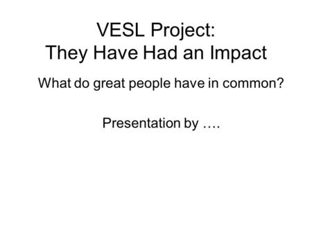 VESL Project: They Have Had an Impact What do great people have in common? Presentation by ….