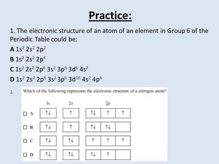Practice: 1. The electronic structure of an atom of an element in Group 6 of the Periodic Table could be: A 1s 2 2s 2 2p 2 B 1s 2 2s 2 2p 4 C 1s 2 2s 2.