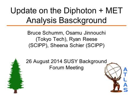Update on the Diphoton + MET Analysis Basckground Bruce Schumm, Osamu Jinnouchi (Tokyo Tech), Ryan Reese (SCIPP), Sheena Schier (SCIPP) 26 August 2014.