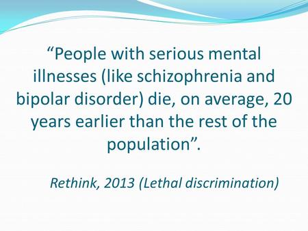 “People with serious mental illnesses (like schizophrenia and bipolar disorder) die, on average, 20 years earlier than the rest of the population”. Rethink,