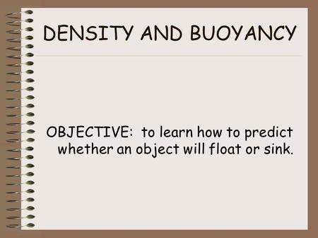 DENSITY AND BUOYANCY OBJECTIVE: to learn how to predict whether an object will float or sink.