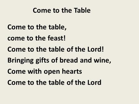 Come to the Table Come to the table, come to the feast! Come to the table of the Lord! Bringing gifts of bread and wine, Come with open hearts Come to.