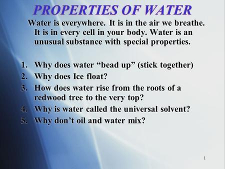 1 PROPERTIES OF WATER Water is everywhere. It is in the air we breathe. It is in every cell in your body. Water is an unusual substance with special properties.