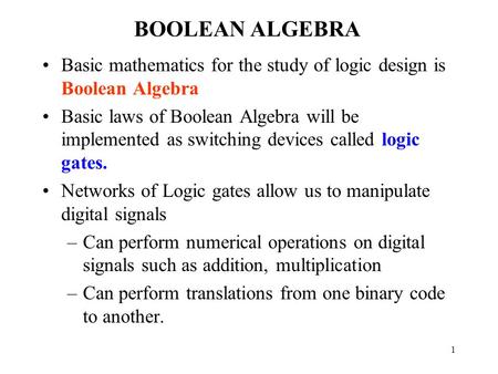 1 BOOLEAN ALGEBRA Basic mathematics for the study of logic design is Boolean Algebra Basic laws of Boolean Algebra will be implemented as switching devices.