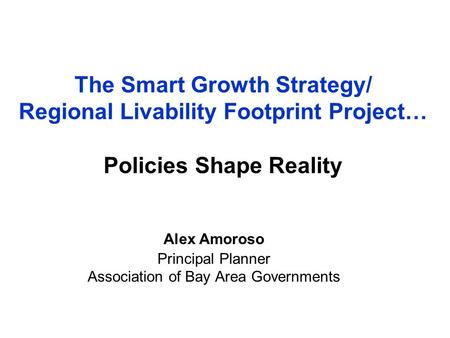 The Smart Growth Strategy/ Regional Livability Footprint Project… Policies Shape Reality Alex Amoroso Principal Planner Association of Bay Area Governments.