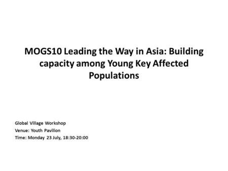 MOGS10 Leading the Way in Asia: Building capacity among Young Key Affected Populations Global Village Workshop Venue: Youth Pavilion Time: Monday 23 July,