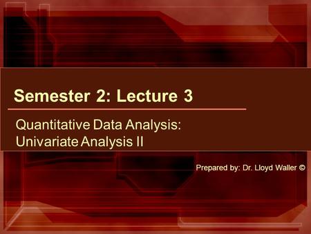 Semester 2: Lecture 3 Quantitative Data Analysis: Univariate Analysis II Prepared by: Dr. Lloyd Waller ©