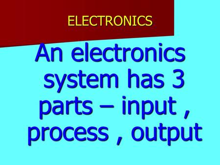 ELECTRONICS An electronics system has 3 parts – input, process, output.