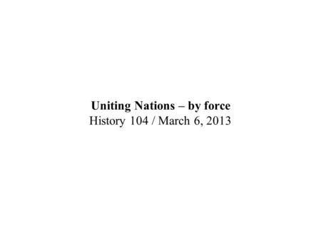 Uniting Nations – by force History 104 / March 6, 2013.