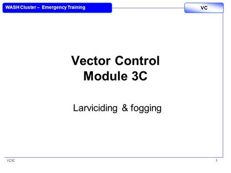 VC3C VC WASH Cluster – Emergency Training 1 Vector Control Module 3C Larviciding & fogging.