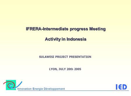 Innovation Energie Développement IFRERA-Intermediate progress Meeting Activity in Indonesia SULAWESI PROJECT PRESENTATION LYON, JULY 20th 2005.