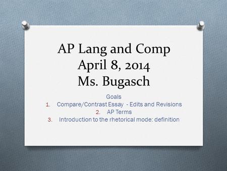 AP Lang and Comp April 8, 2014 Ms. Bugasch Goals 1. Compare/Contrast Essay - Edits and Revisions 2. AP Terms 3. Introduction to the rhetorical mode: definition.