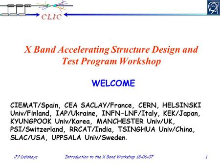 J.P.Delahaye Introduction to the X Band Workshop 18-06-07 1 X Band Accelerating Structure Design and Test Program Workshop WELCOME CIEMAT/Spain, CEA SACLAY/France,