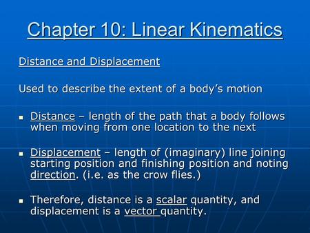 Chapter 10: Linear Kinematics Distance and Displacement Used to describe the extent of a body’s motion Distance – length of the path that a body follows.
