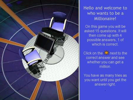 Hello and welcome to who wants to be a Millionaire! On this game you will be asked 15 questions. It will then come up with 4 possible answers, 1 of which.