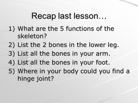 Recap last lesson… 1)What are the 5 functions of the skeleton? 2)List the 2 bones in the lower leg. 3)List all the bones in your arm. 4)List all the bones.