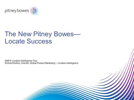 The New Pitney Bowes— Locate Success AMER Location Intelligence Tour Richard Rollins, Director, Global Product Marketing – Location Intelligence.