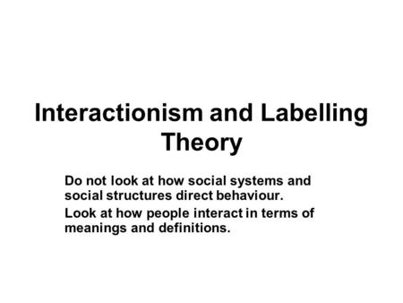 Interactionism and Labelling Theory Do not look at how social systems and social structures direct behaviour. Look at how people interact in terms of meanings.