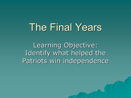The Final Years Learning Objective: Identify what helped the Patriots win independence.