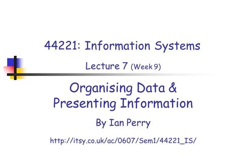 44221: Information Systems Lecture 7 (Week 9) Organising Data & Presenting Information By Ian Perry