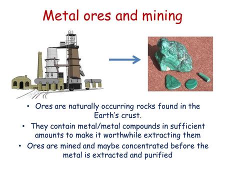 Metal ores and mining Ores are naturally occurring rocks found in the Earth’s crust. They contain metal/metal compounds in sufficient amounts to make it.
