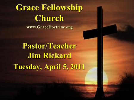 Grace Fellowship Church Pastor/Teacher Jim Rickard Tuesday, April 5, 2011 www.GraceDoctrine.org.