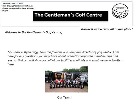 Welcome to the Gentleman`s Golf Centre, My name is Ryan Lugg. I am the founder and company director of golf centre. I am here for any questions you may.