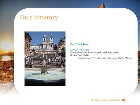Tour Itinerary the experience is everything Day 1 Start Tour Day 2 Ciao Rome Meet your Tour Director and check into hotel Rome City Walk: Spanish Steps,