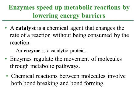 Enzymes speed up metabolic reactions by lowering energy barriers A catalyst is a chemical agent that changes the rate of a reaction without being consumed.