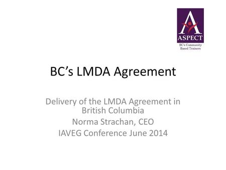 BC’s LMDA Agreement Delivery of the LMDA Agreement in British Columbia Norma Strachan, CEO IAVEG Conference June 2014.