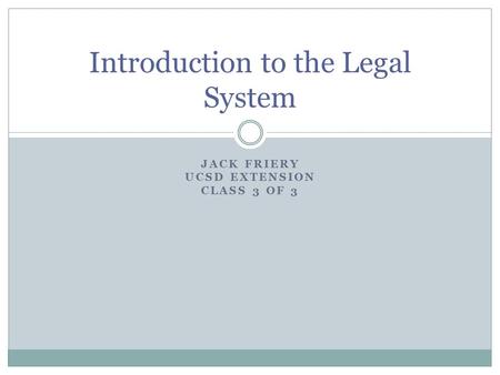 JACK FRIERY UCSD EXTENSION CLASS 3 OF 3 Introduction to the Legal System.