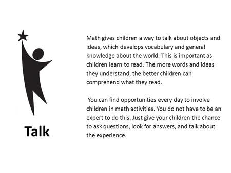 Math gives children a way to talk about objects and ideas, which develops vocabulary and general knowledge about the world. This is important as children.