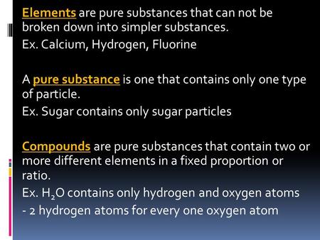 Elements are pure substances that can not be broken down into simpler substances. Ex. Calcium, Hydrogen, Fluorine A pure substance is one that contains.