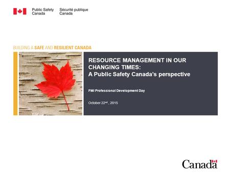 RESOURCE MANAGEMENT IN OUR CHANGING TIMES: A Public Safety Canada’s perspective FMI Professional Development Day October 22 nd, 2015.
