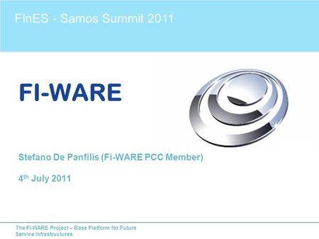 The FI-WARE Project – Base Platform for Future Service Infrastructures FI-WARE Stefano De Panfilis (Fi-WARE PCC Member) 4 th July 2011 FInES - Samos Summit.