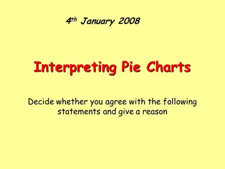 4 th January 2008 Interpreting Pie Charts Decide whether you agree with the following statements and give a reason.