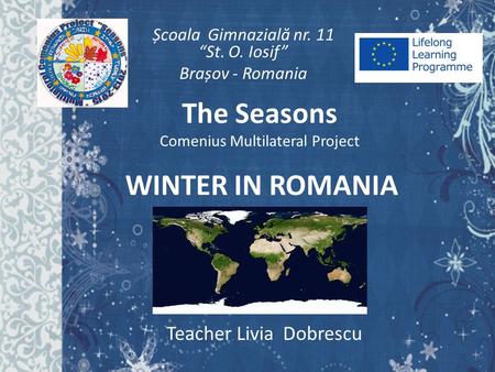 WINTER IN ROMANIA Teacher Livia Dobrescu Școala Gimnazial ă nr. 11 “St. O. Iosif” Brașov - Romania The Seasons Comenius Multilateral Project.
