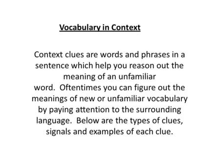 Vocabulary in Context Context clues are words and phrases in a sentence which help you reason out the meaning of an unfamiliar word.  Oftentimes you can.